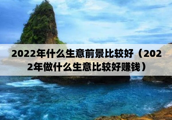 2022年什么生意前景比较好「2022年做什么生意比较好赚钱」