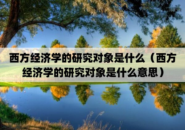 西方经济学的研究对象是什么「西方经济学的研究对象是什么意思」