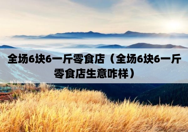 全场6块6一斤零食店「全场6块6一斤零食店生意咋样」