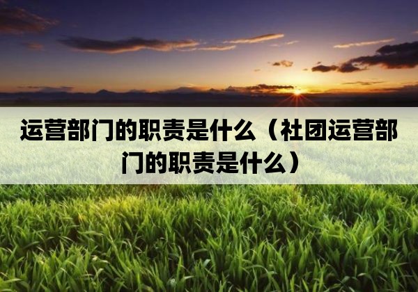 运营部门的职责是什么「社团运营部门的职责是什么」