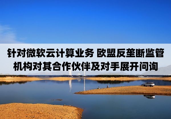 针对微软云计算业务 欧盟反垄断监管机构对其合作伙伴及对手展开问询