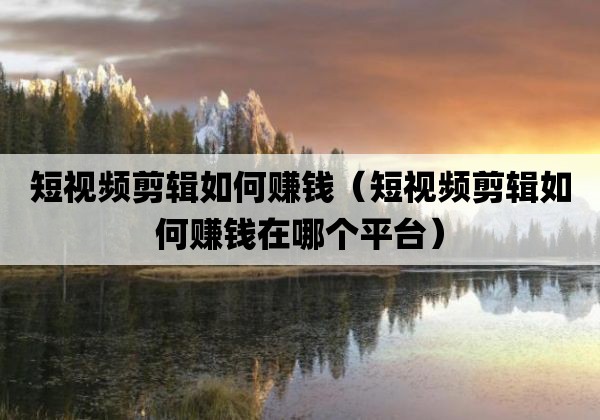 短视频剪辑如何赚钱「短视频剪辑如何赚钱在哪个平台」