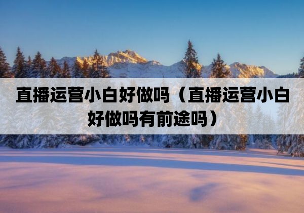 直播运营小白好做吗「直播运营小白好做吗有前途吗」