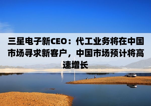 三星电子新CEO：代工业务将在中国市场寻求新客户，中国市场预计将高速增长