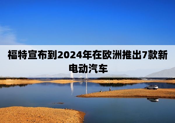 福特宣布到2024年在欧洲推出7款新电动汽车