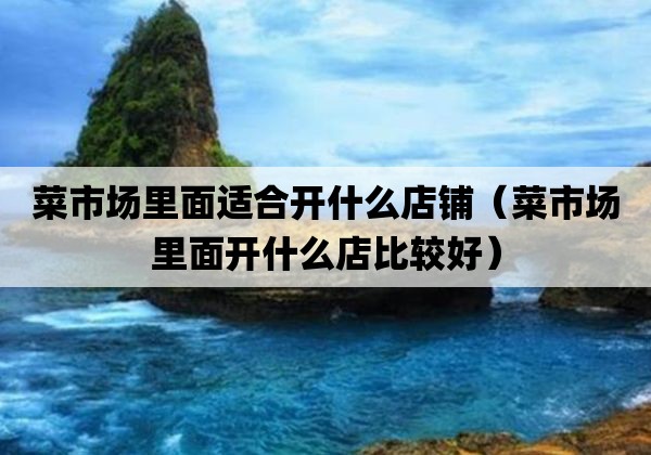 菜市场里面适合开什么店铺「菜市场里面开什么店比较好」